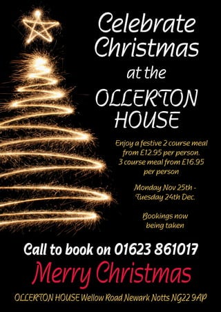 Celebrate
Christmas
at the

OLLERTON
HOUSE
Enjoy a festive 2 course meal
from £12.95 per person.
3 course meal from £16.95
per person
Monday Nov 25th Tuesday 24th Dec.
Bookings now
being taken

Call to book on 01623 861017

Merry Christmas

OLLERTON HOUSE Wellow Road Newark Notts NG22 9AP

 