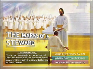 Lesson 6 for February 10, 2018
Adapted From www.fustero.es
www.gmahktanjungpinang.org
1 Corinthians 4:1,2
“Let a man so consider us, as servants of
Christ and stewards of the mysteries of God.
Moreover it is required in stewards that one
be found faithful."
 