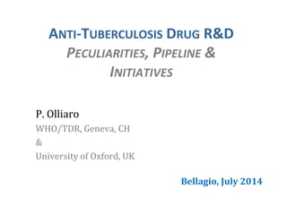 Harrogate, 30Mar09
ANTI-TUBERCULOSIS DRUG R&D
PECULIARITIES, PIPELINE &
INITIATIVES
P. Olliaro
WHO/TDR, Geneva, CH
&
University of Oxford, UK
Bellagio, July 2014
 