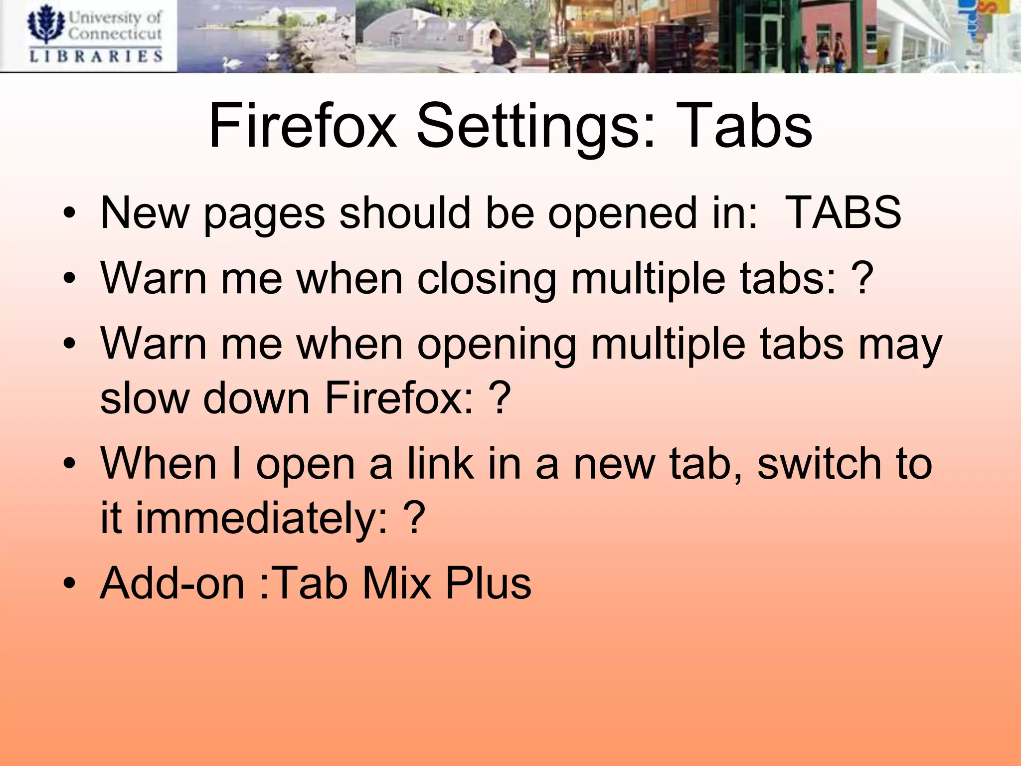 Firefox Settings: Tabs
• New pages should be opened in: TABS
• Warn me when closing multiple tabs: ?
• Warn me when opening multiple tabs may
  slow down Firefox: ?
• When I open a link in a new tab, switch to
  it immediately: ?
• Add-on :Tab Mix Plus
 