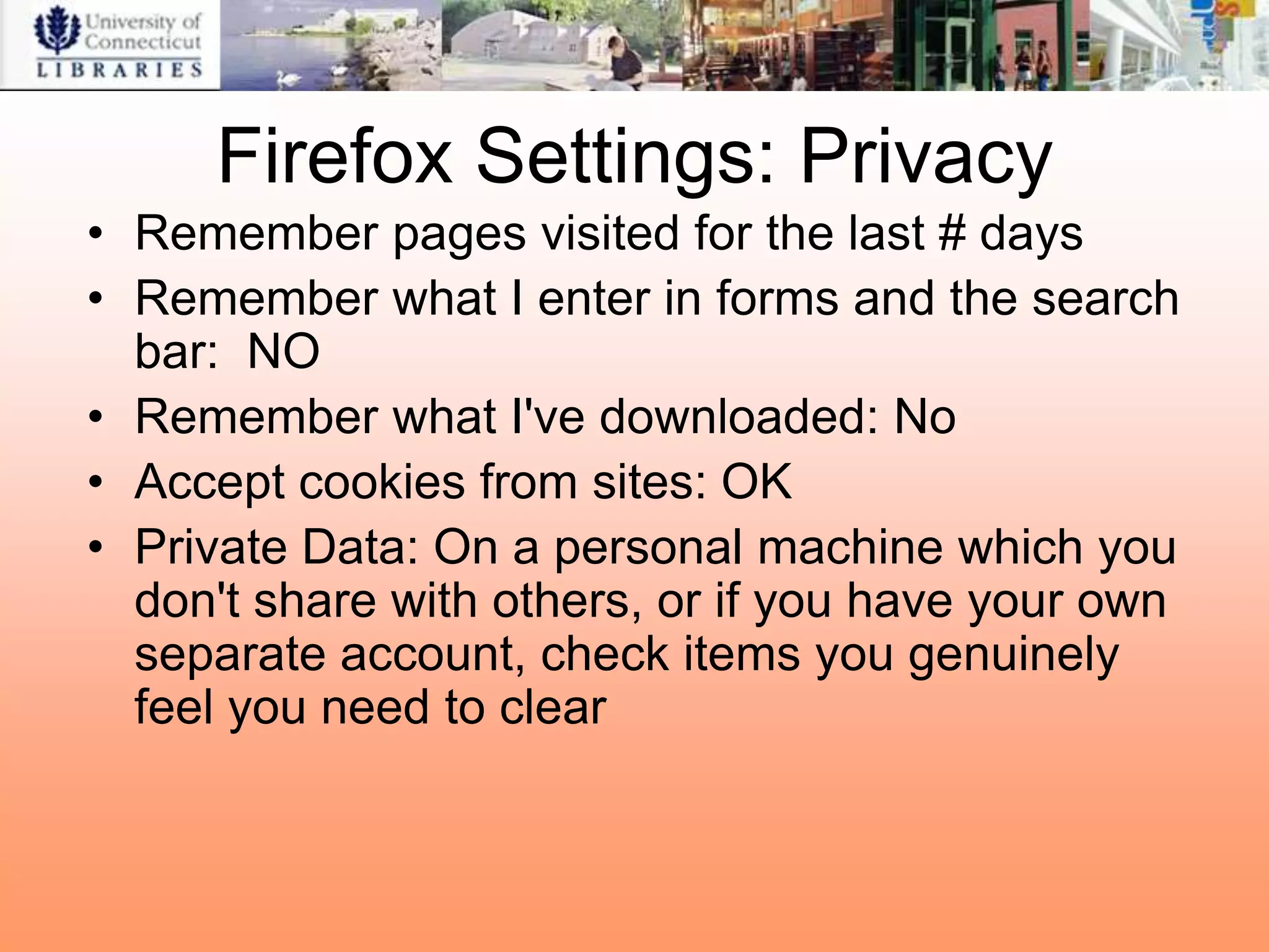 Firefox Settings: Privacy
• Remember pages visited for the last # days
• Remember what I enter in forms and the search
  bar: NO
• Remember what I've downloaded: No
• Accept cookies from sites: OK
• Private Data: On a personal machine which you
  don't share with others, or if you have your own
  separate account, check items you genuinely
  feel you need to clear
 
