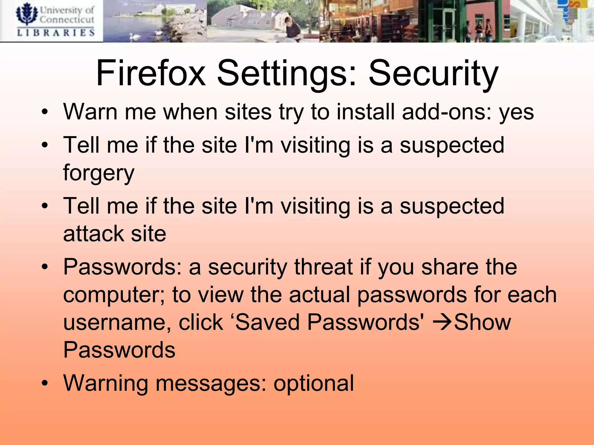 Firefox Settings: Security
• Warn me when sites try to install add-ons: yes
• Tell me if the site I'm visiting is a suspected
  forgery
• Tell me if the site I'm visiting is a suspected
  attack site
• Passwords: a security threat if you share the
  computer; to view the actual passwords for each
  username, click „Saved Passwords' Show
  Passwords
• Warning messages: optional
 