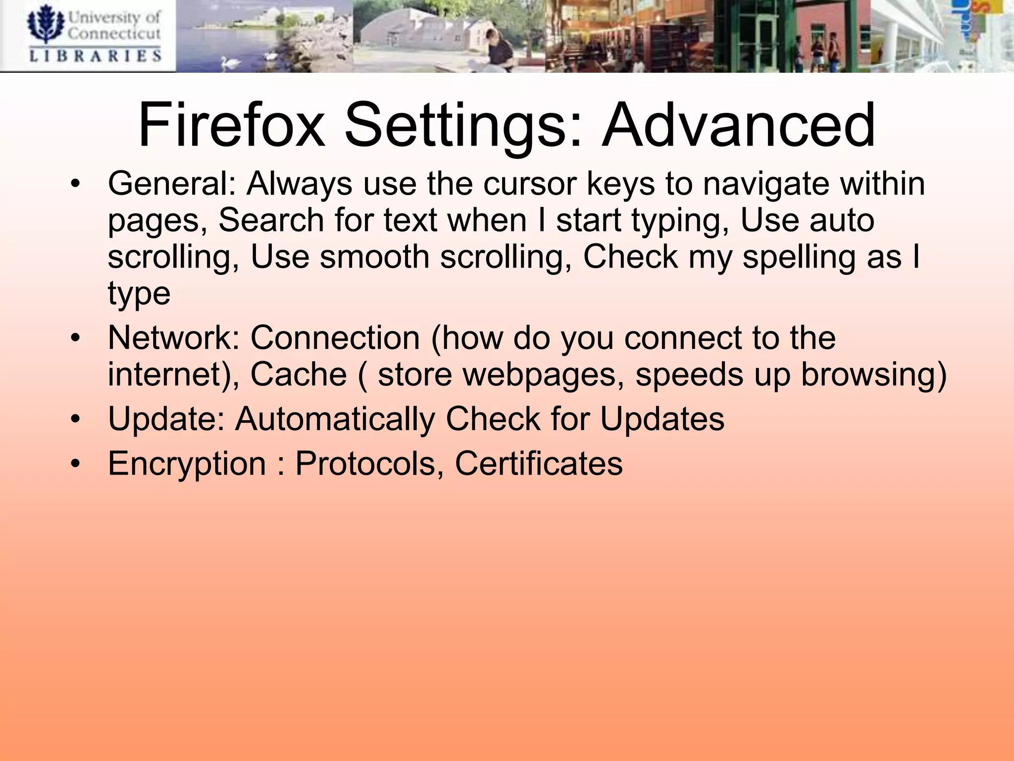 Firefox Settings: Advanced
• General: Always use the cursor keys to navigate within
  pages, Search for text when I start typing, Use auto
  scrolling, Use smooth scrolling, Check my spelling as I
  type
• Network: Connection (how do you connect to the
  internet), Cache ( store webpages, speeds up browsing)
• Update: Automatically Check for Updates
• Encryption : Protocols, Certificates
 