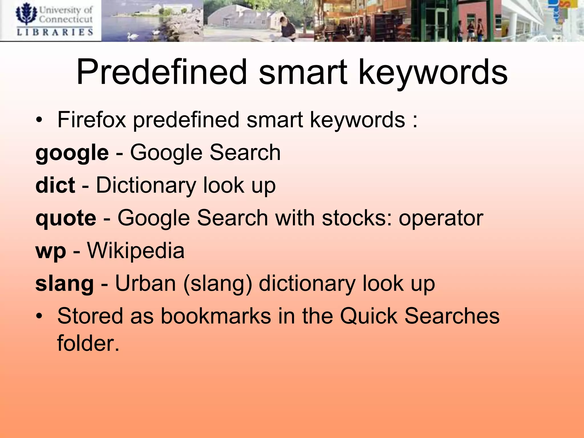 Predefined smart keywords
• Firefox predefined smart keywords :
google - Google Search
dict - Dictionary look up
quote - Google Search with stocks: operator
wp - Wikipedia
slang - Urban (slang) dictionary look up
• Stored as bookmarks in the Quick Searches
  folder.
 