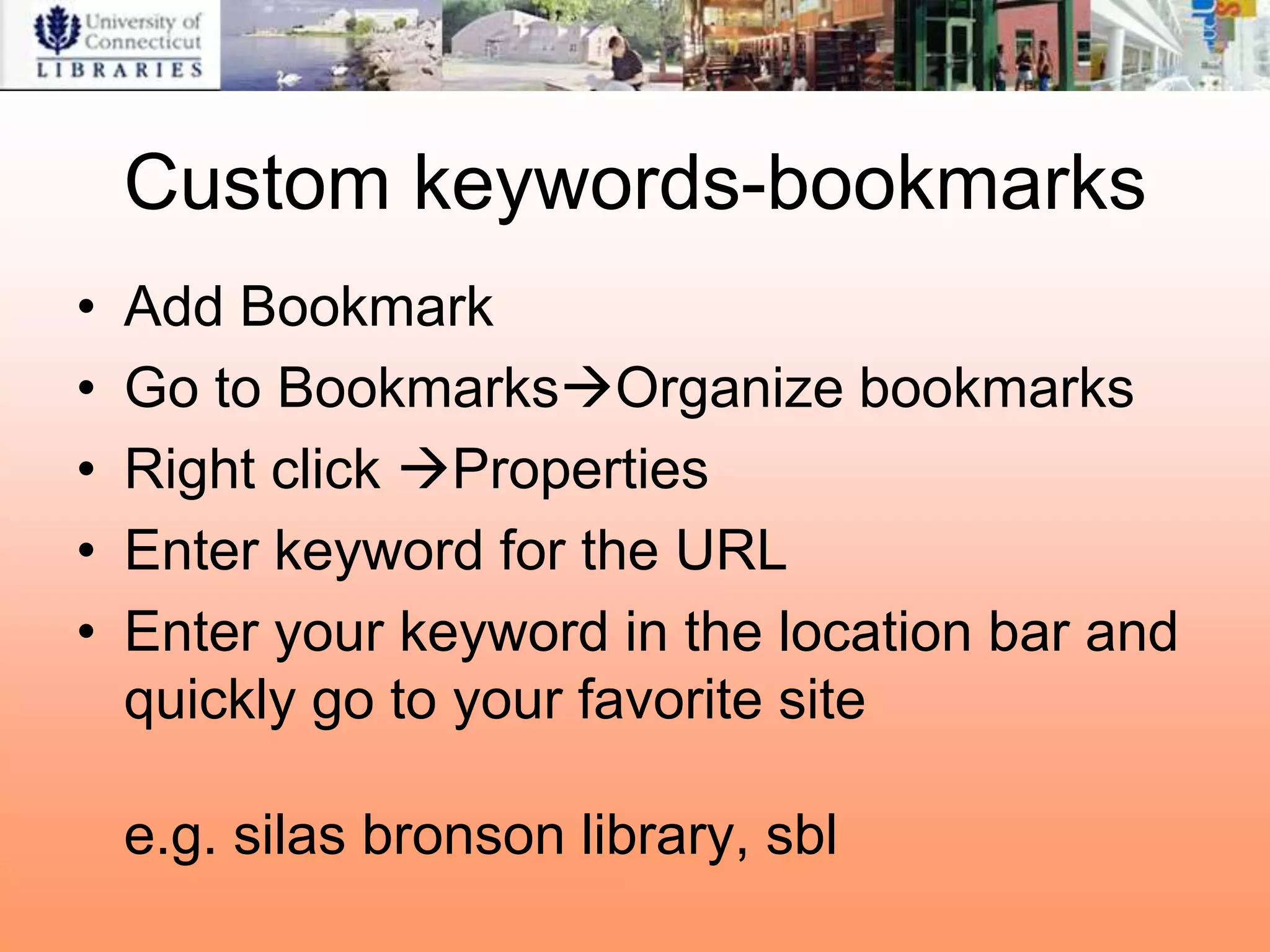 Custom keywords-bookmarks
•   Add Bookmark
•   Go to BookmarksOrganize bookmarks
•   Right click Properties
•   Enter keyword for the URL
•   Enter your keyword in the location bar and
    quickly go to your favorite site

    e.g. silas bronson library, sbl
 
