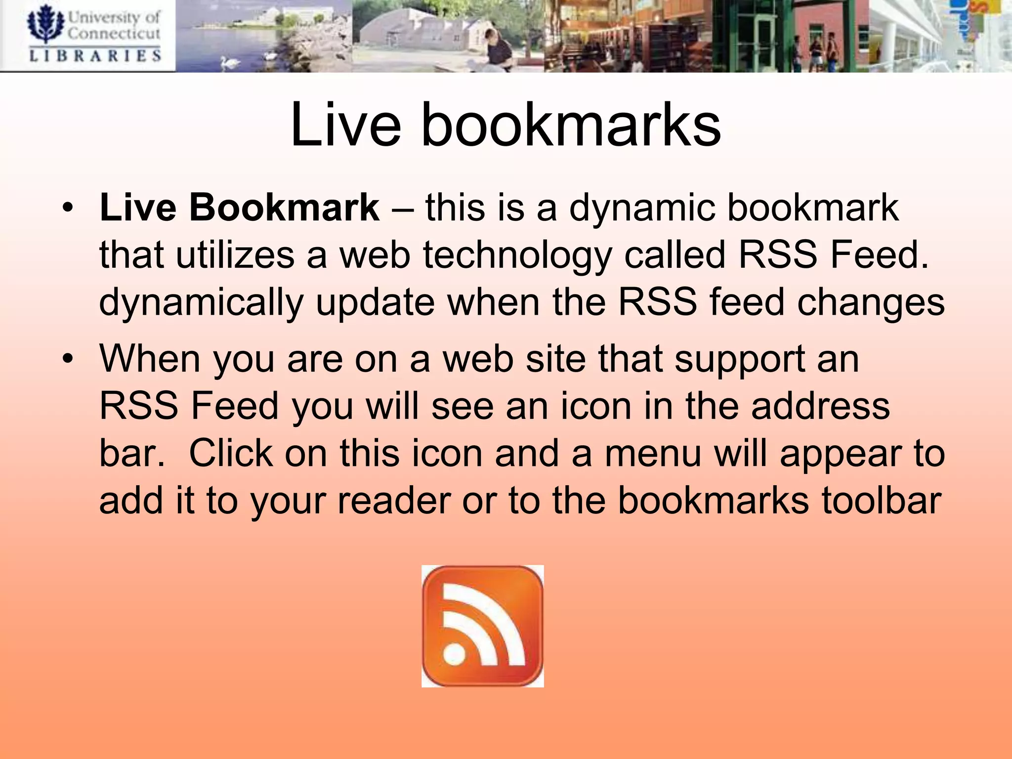 Live bookmarks
• Live Bookmark – this is a dynamic bookmark
  that utilizes a web technology called RSS Feed.
  dynamically update when the RSS feed changes
• When you are on a web site that support an
  RSS Feed you will see an icon in the address
  bar. Click on this icon and a menu will appear to
  add it to your reader or to the bookmarks toolbar
 
