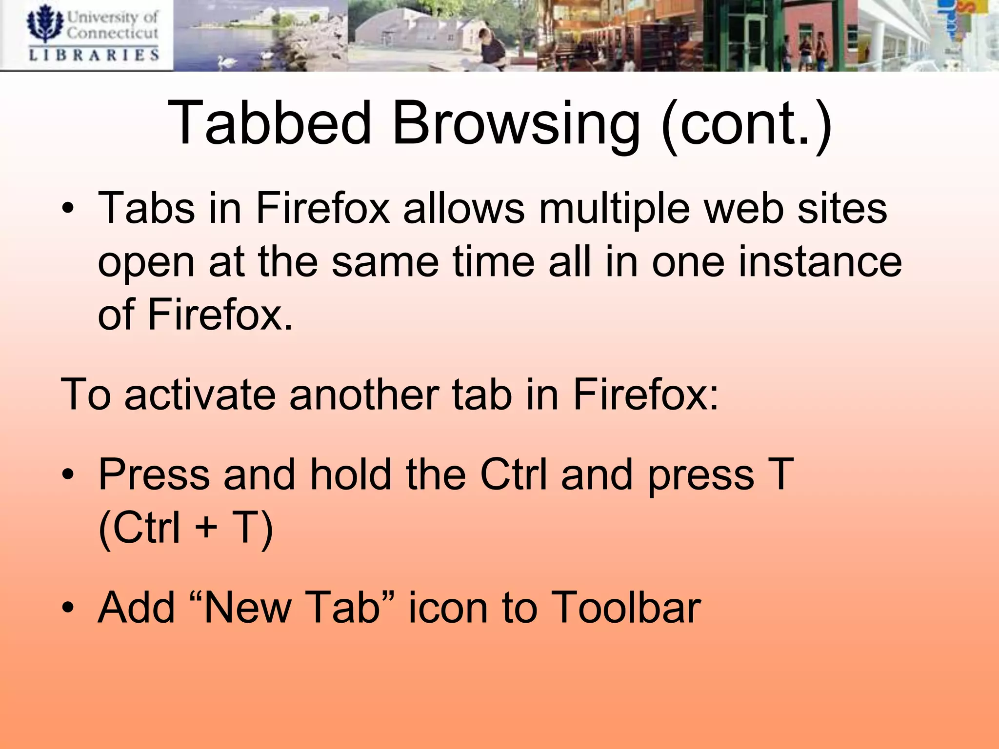 Tabbed Browsing (cont.)
• Tabs in Firefox allows multiple web sites
  open at the same time all in one instance
  of Firefox.
To activate another tab in Firefox:
• Press and hold the Ctrl and press T
  (Ctrl + T)
• Add “New Tab” icon to Toolbar
 