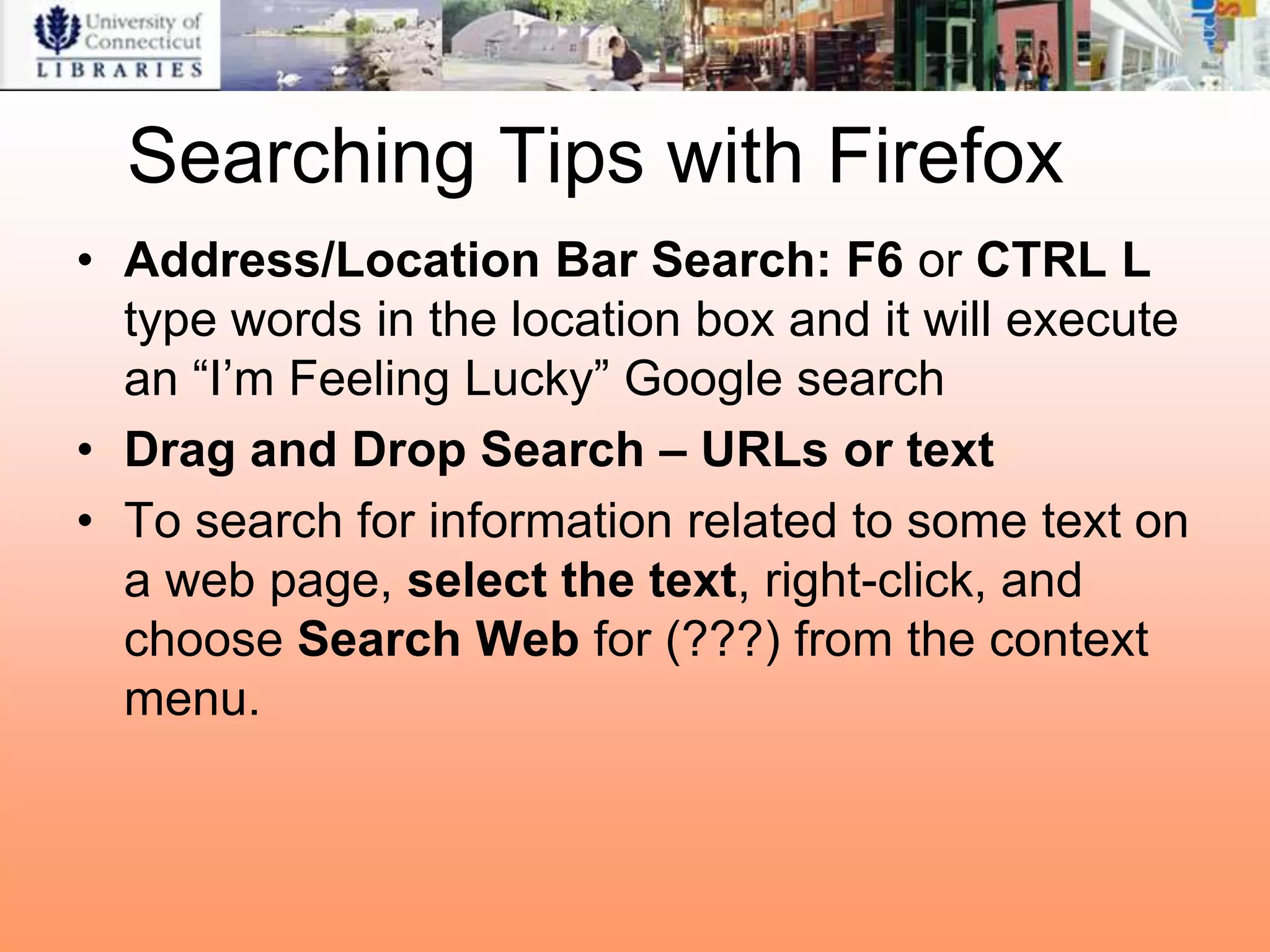 Searching Tips with Firefox
• Address/Location Bar Search: F6 or CTRL L
  type words in the location box and it will execute
  an “I‟m Feeling Lucky” Google search
• Drag and Drop Search – URLs or text
• To search for information related to some text on
  a web page, select the text, right-click, and
  choose Search Web for (???) from the context
  menu.
 
