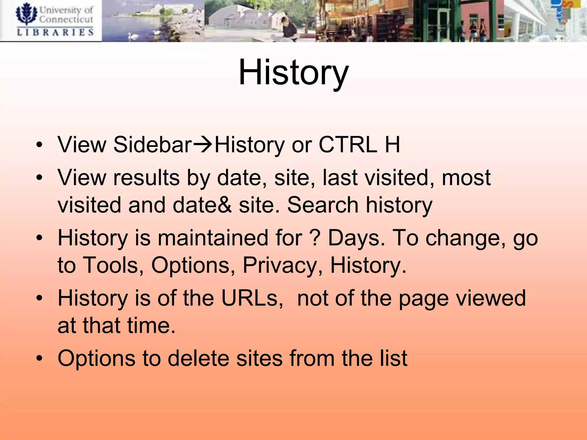 History
• View SidebarHistory or CTRL H
• View results by date, site, last visited, most
  visited and date& site. Search history
• History is maintained for ? Days. To change, go
  to Tools, Options, Privacy, History.
• History is of the URLs, not of the page viewed
  at that time.
• Options to delete sites from the list
 