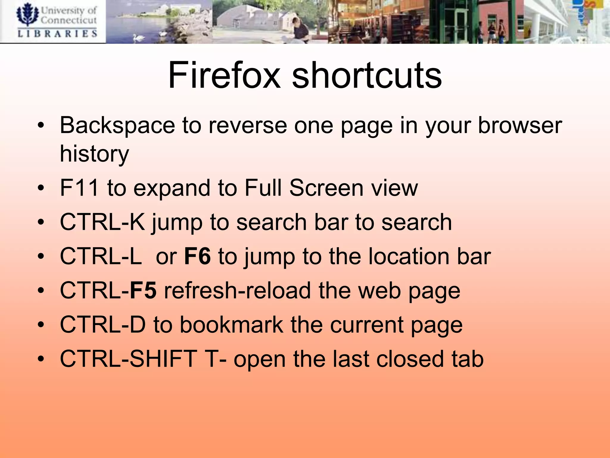 Firefox shortcuts
• Backspace to reverse one page in your browser
  history
• F11 to expand to Full Screen view
• CTRL-K jump to search bar to search
• CTRL-L or F6 to jump to the location bar
• CTRL-F5 refresh-reload the web page
• CTRL-D to bookmark the current page
• CTRL-SHIFT T- open the last closed tab
 