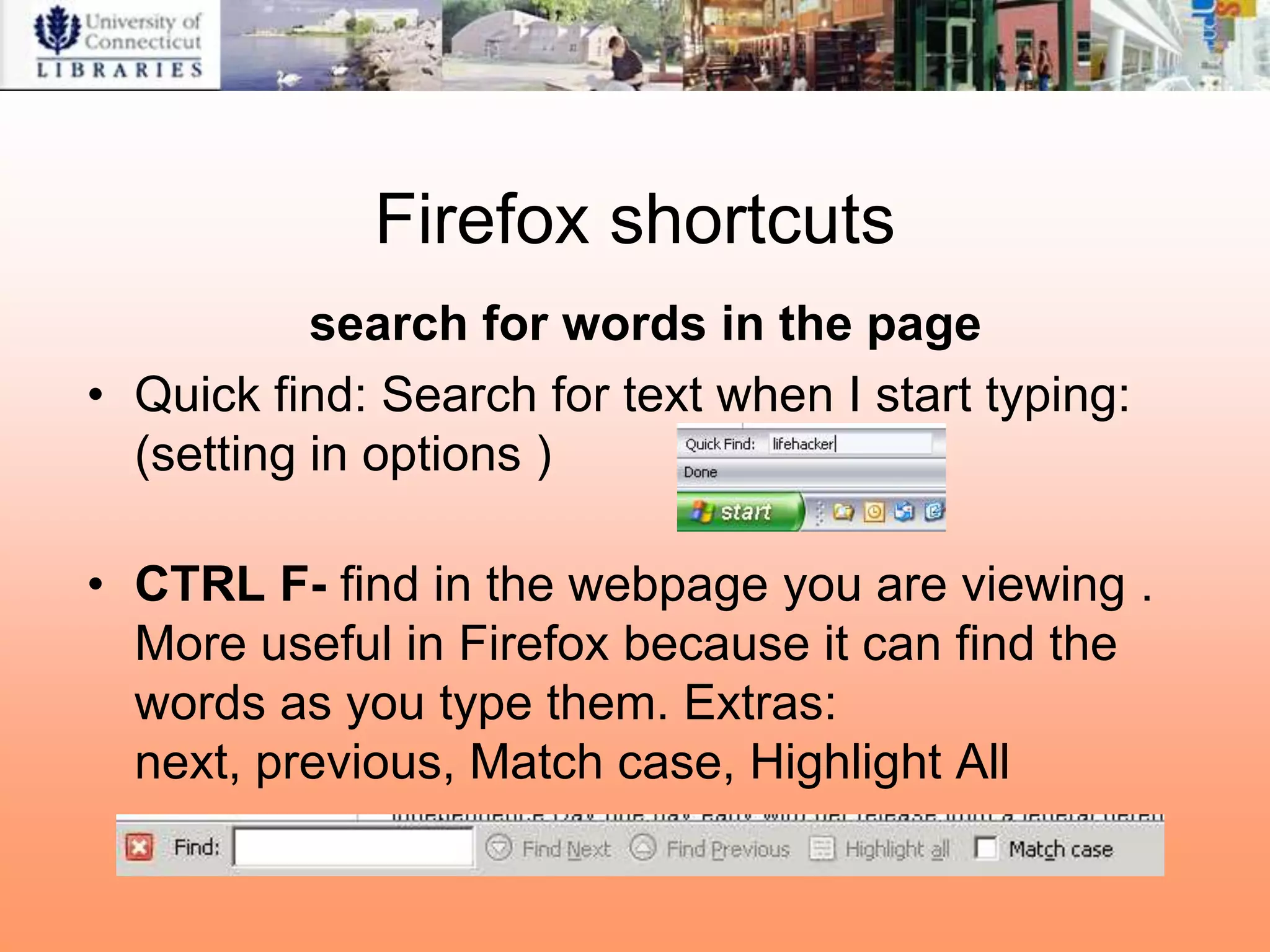 Firefox shortcuts
           search for words in the page
• Quick find: Search for text when I start typing:
  (setting in options )

• CTRL F- find in the webpage you are viewing .
  More useful in Firefox because it can find the
  words as you type them. Extras:
  next, previous, Match case, Highlight All
 