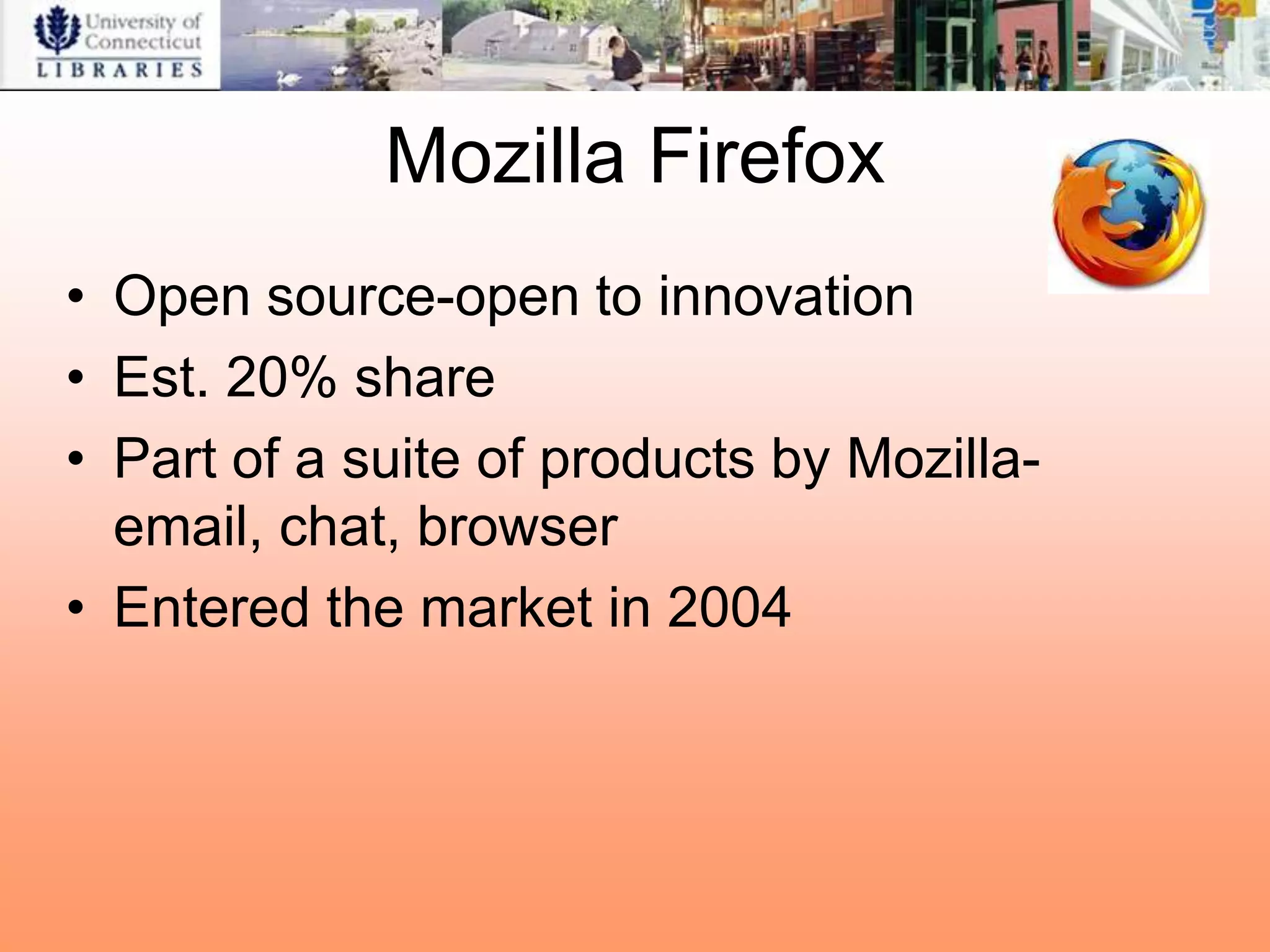 Mozilla Firefox
• Open source-open to innovation
• Est. 20% share
• Part of a suite of products by Mozilla-
  email, chat, browser
• Entered the market in 2004
 