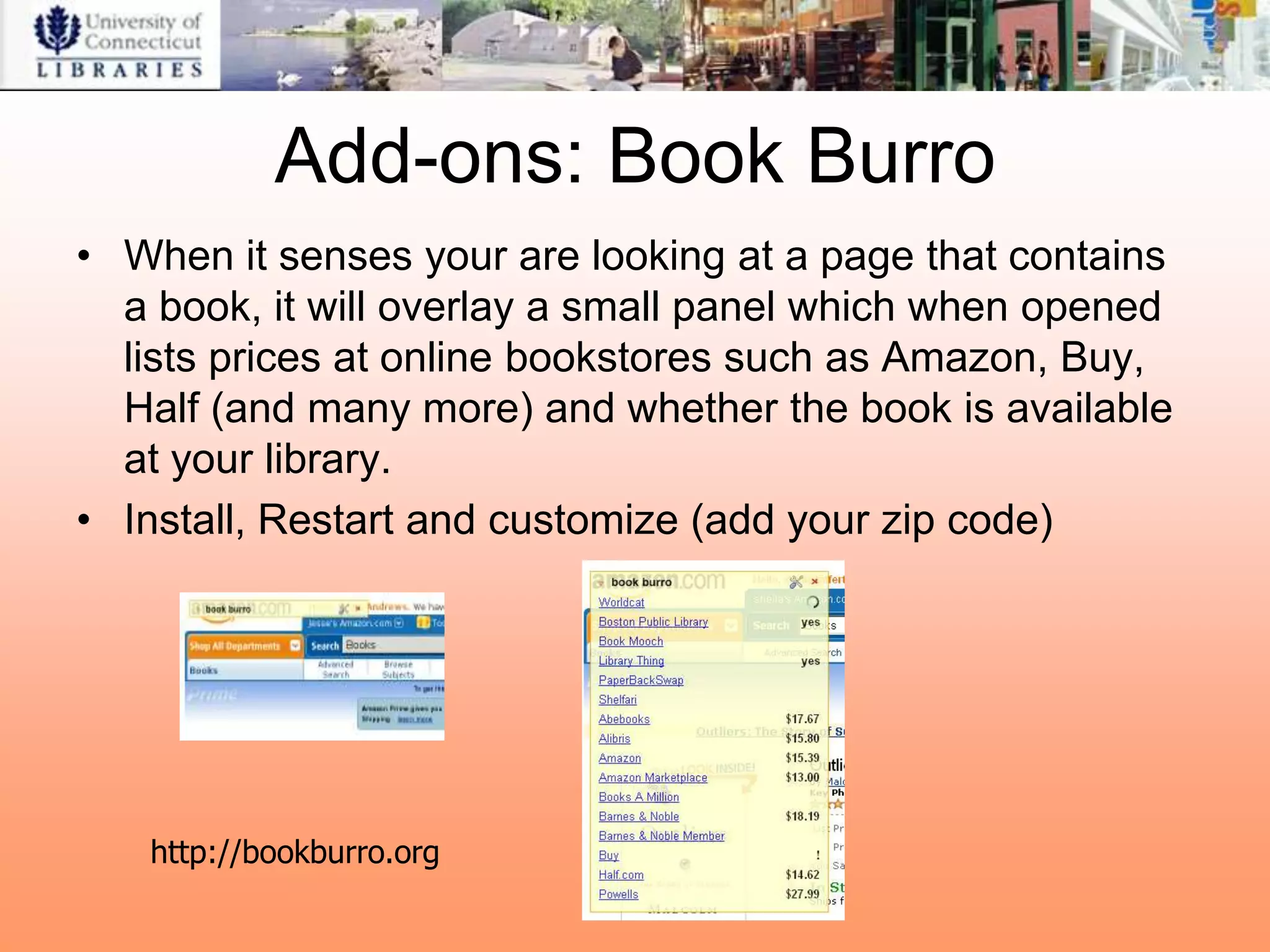 Add-ons: Book Burro
• When it senses your are looking at a page that contains
  a book, it will overlay a small panel which when opened
  lists prices at online bookstores such as Amazon, Buy,
  Half (and many more) and whether the book is available
  at your library.
• Install, Restart and customize (add your zip code)




   http://bookburro.org
 