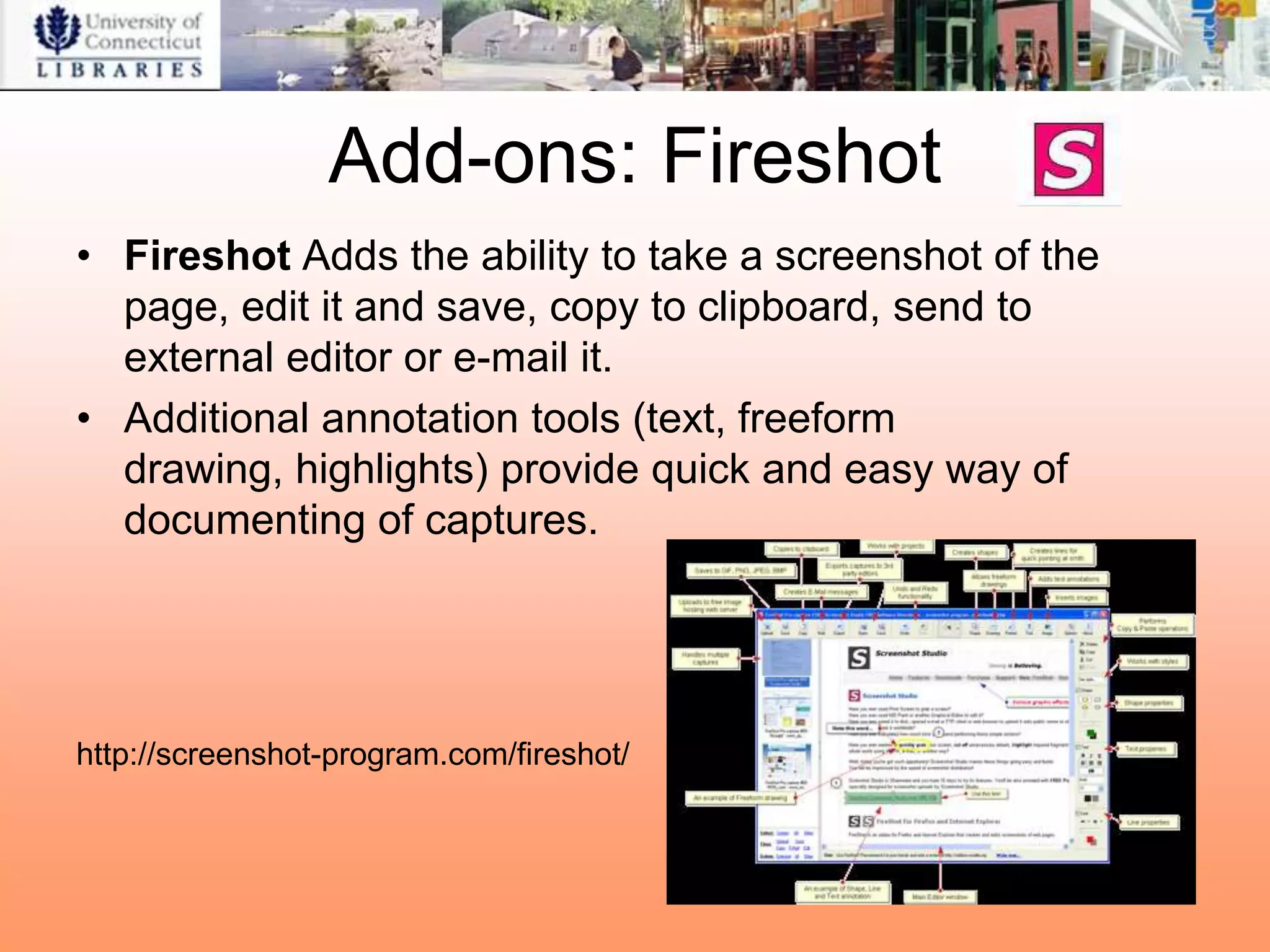 Add-ons: Fireshot
• Fireshot Adds the ability to take a screenshot of the
  page, edit it and save, copy to clipboard, send to
  external editor or e-mail it.
• Additional annotation tools (text, freeform
  drawing, highlights) provide quick and easy way of
  documenting of captures.




http://screenshot-program.com/fireshot/
 