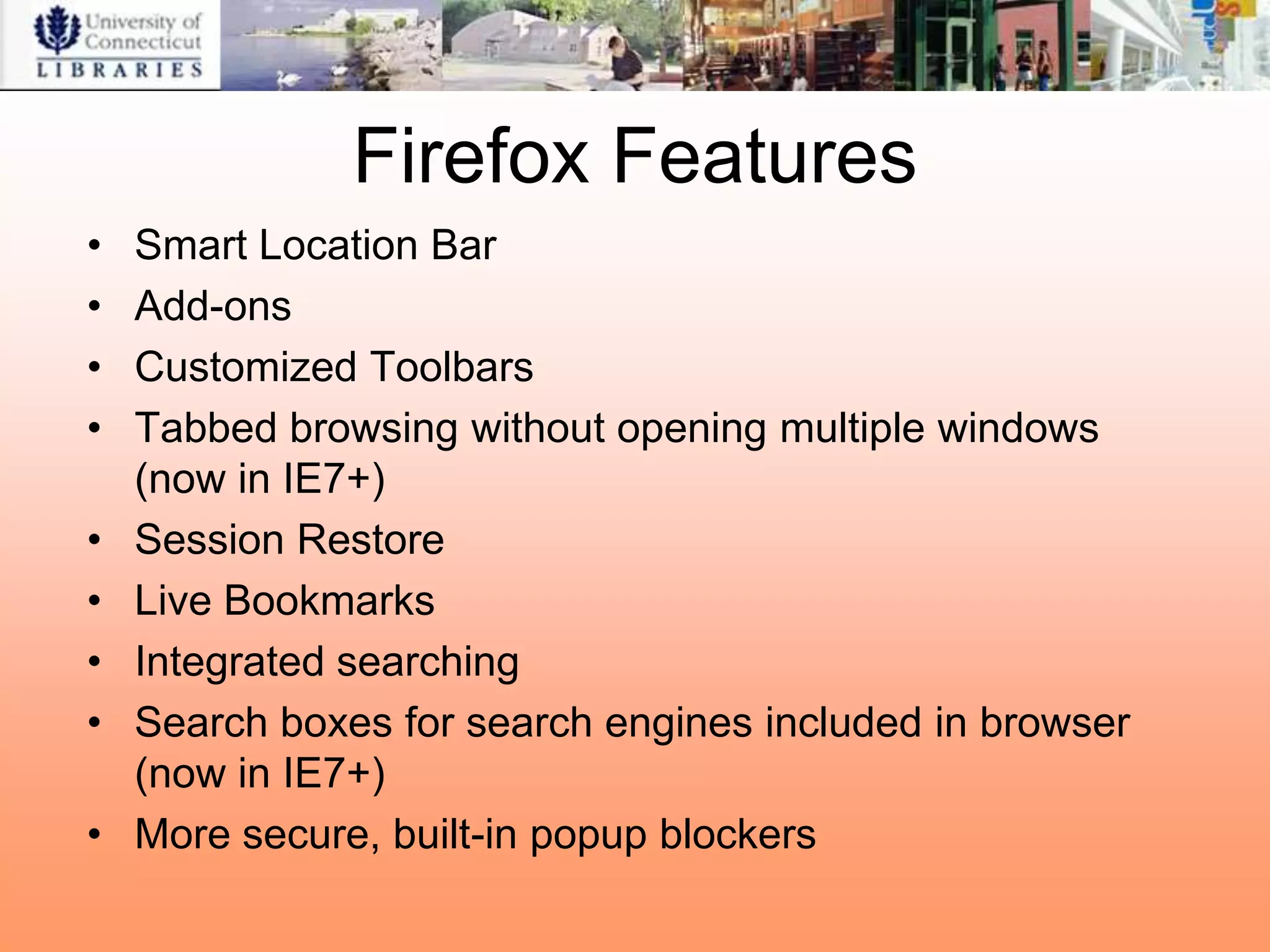 Firefox Features
•   Smart Location Bar
•   Add-ons
•   Customized Toolbars
•   Tabbed browsing without opening multiple windows
    (now in IE7+)
•   Session Restore
•   Live Bookmarks
•   Integrated searching
•   Search boxes for search engines included in browser
    (now in IE7+)
•   More secure, built-in popup blockers
 