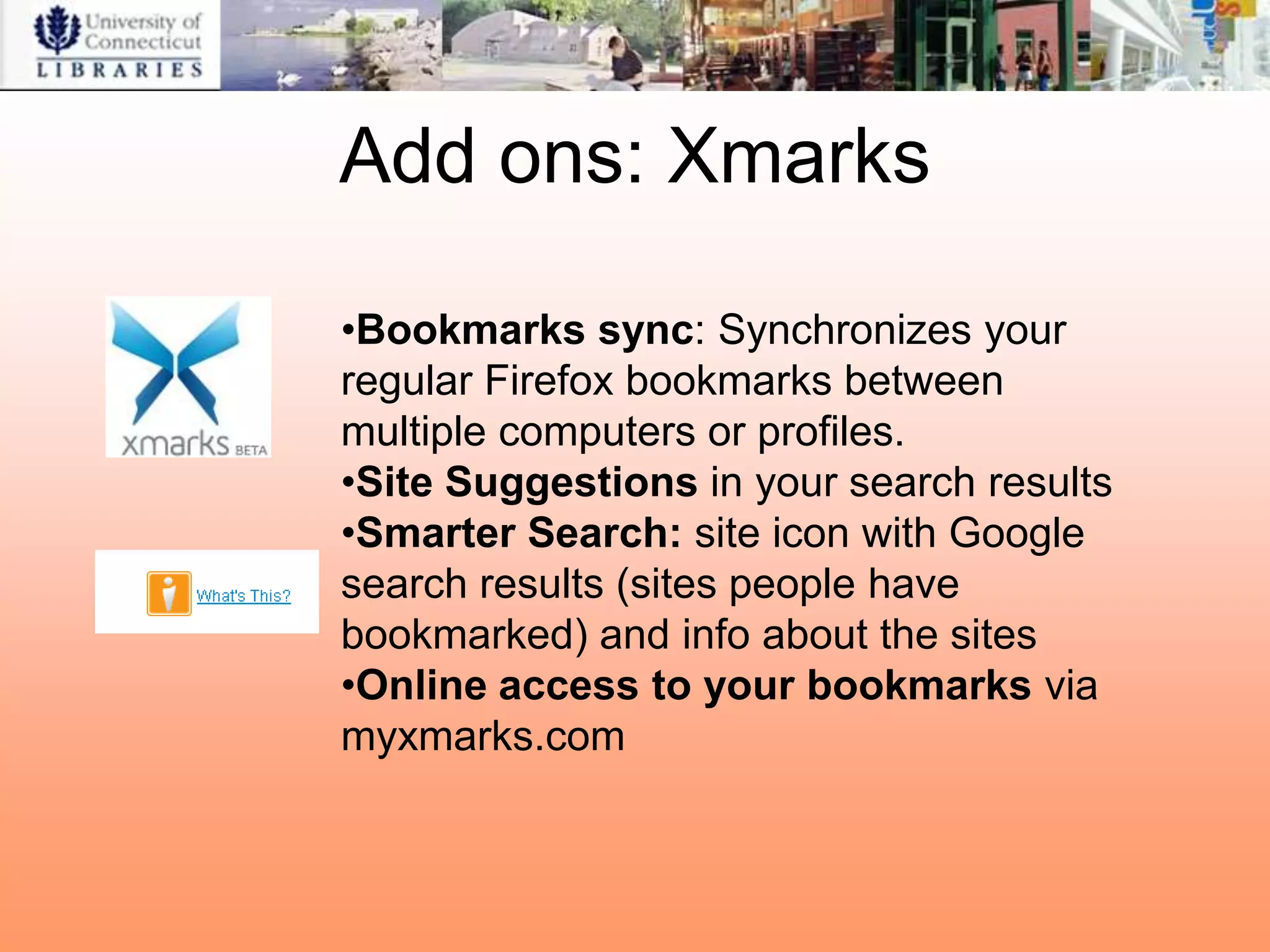Add ons: Xmarks

•Bookmarks sync: Synchronizes your
regular Firefox bookmarks between
multiple computers or profiles.
•Site Suggestions in your search results
•Smarter Search: site icon with Google
search results (sites people have
bookmarked) and info about the sites
•Online access to your bookmarks via
myxmarks.com
 