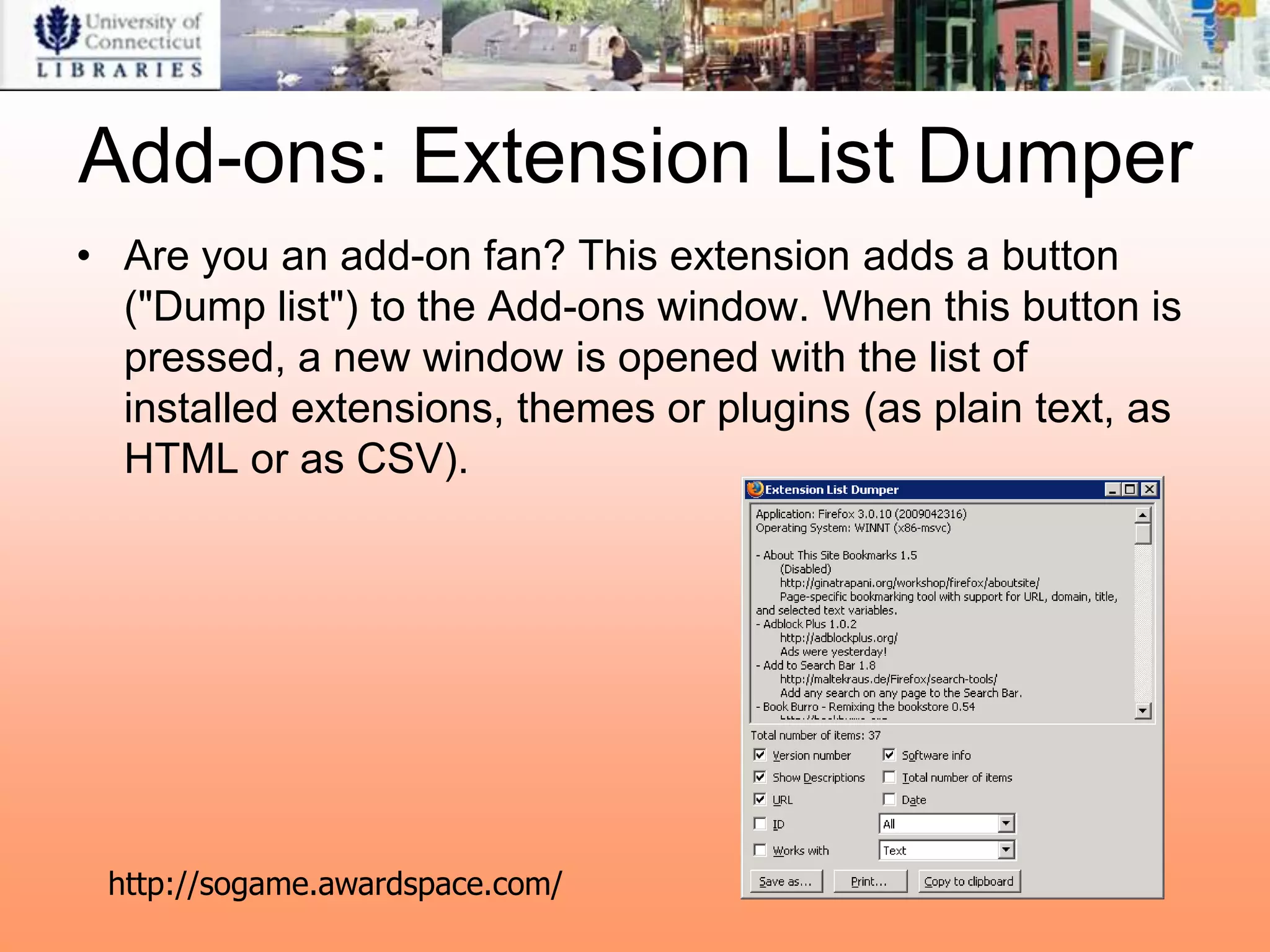 Add-ons: Extension List Dumper
• Are you an add-on fan? This extension adds a button
  ("Dump list") to the Add-ons window. When this button is
  pressed, a new window is opened with the list of
  installed extensions, themes or plugins (as plain text, as
  HTML or as CSV).




 http://sogame.awardspace.com/
 