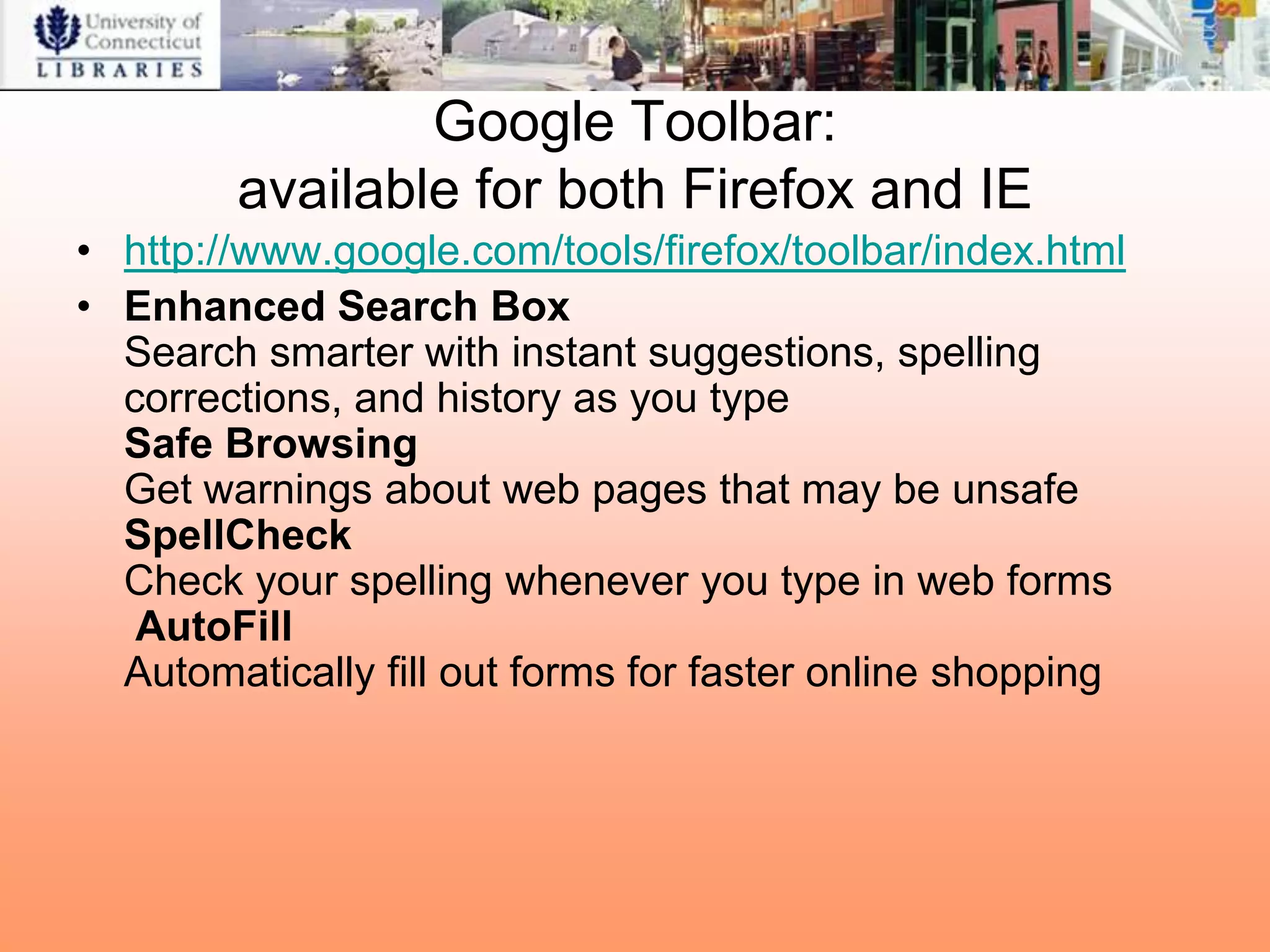 Google Toolbar:
        available for both Firefox and IE
• http://www.google.com/tools/firefox/toolbar/index.html
• Enhanced Search Box
  Search smarter with instant suggestions, spelling
  corrections, and history as you type
  Safe Browsing
  Get warnings about web pages that may be unsafe
  SpellCheck
  Check your spelling whenever you type in web forms
   AutoFill
  Automatically fill out forms for faster online shopping
 