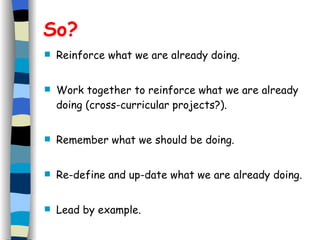 So? Reinforce what we are already doing. Work together to reinforce what we are already doing (cross-curricular projects?). Remember what we should be doing. Re-define and up-date what we are already doing.  Lead by example. 