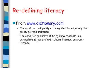 Re-defining literacy From  www.dictionary.com   The condition and quality of being literate, especially the ability to read and write. The condition or quality of being knowledgeable in a particular subject or field: cultural literacy, computer literacy. 