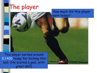 The player This player earned around  £1400  today for kicking this ball. (He scored a goal, with great skill) How much did this player earn today? 