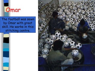 Omar The football was sewn by Omar with great skill. He works in this stitching centre. 
