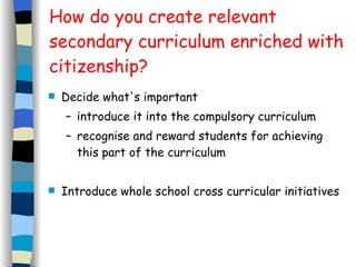 How do you create relevant secondary curriculum enriched with citizenship? Decide what's important introduce it into the compulsory curriculum recognise and reward students for achieving this part of the curriculum Introduce whole school cross curricular initiatives 