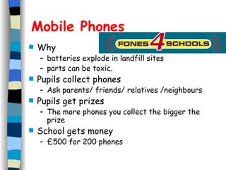 Mobile Phones Why batteries explode in landfill sites parts can be toxic. Pupils collect phones Ask parents/ friends/ relatives /neighbours Pupils get prizes The more phones you collect the bigger the prize School gets money £500 for 200 phones 