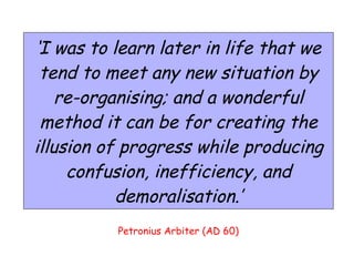 Petronius Arbiter (AD 60) ‘ I was to learn later in life that we tend to meet any new situation by re-organising; and a wonderful method it can be for creating the illusion of progress while producing confusion, inefficiency, and demoralisation.’ 