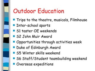 Outdoor Education Trips to the theatre, musicals, Filmhouse Inter-school sports S1 taster OE weekends S2 John Muir Award Opportunities through activities week Duke of Edinburgh Award S5 Winter skills weekend S6 Staff/Student teambuilding weekend Overseas expeditions 