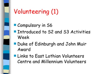 Volunteering (1) Compulsory in S6 Introduced to S2 and S3 Activities Week Duke of Edinburgh and John Muir Award Links to East Lothian Volunteers Centre and Millennium Volunteers 
