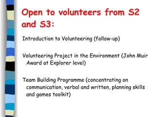 Open to volunteers from S2 and S3:   Introduction to Volunteering (follow-up) Volunteering Project in the Environment (John Muir Award at Explorer level)  Team Building Programme (concentrating on communication, verbal and written, planning skills and games toolkit)   