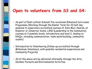 Open to volunteers from S3 and S4: As part of East Lothian Schools’ Pre-vocational Enhanced Curriculum Programme (Working through the Easter Term for 10 half-day sessions to experience accredited courses of John Muir Awards, at Explorer or Conserver levels, LINC (Leadership in the Community) courses at 2 possible levels, introductory and level 2, leading to NVQ’s, including communication, team work/building, community toolkit)  Introduction to Volunteering (follow-up accredited through Millennium Volunteers, with possible residential experiences and Community Projects) All of the above will be delivered informally through the Arts, Outdoor Pursuits and Environmental Activities.  