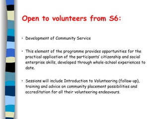 Open to volunteers from S6: Development of Community Service This element of the programme provides opportunities for the practical application of the participants’ citizenship and social enterprise skills, developed through whole-school experiences to date. Sessions will include Introduction to Volunteering (follow-up), training and advice on community placement possibilities and accreditation for all their volunteering  endeavours . 
