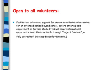 Open to all volunteers: Facilitation, advice and support for anyone considering volunteering for an extended period beyond school, before entering paid employment or further study. (This will cover International opportunities and those available through “Project Scotland”, a fully accredited, business-funded programme.)   