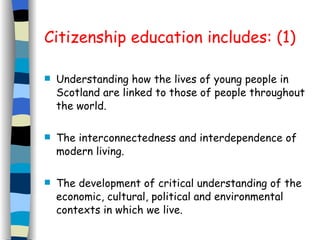Citizenship education includes: (1) Understanding how the lives of young people in Scotland are linked to those of people throughout the world. The interconnectedness and interdependence of modern living. The development of critical understanding of the economic, cultural, political and environmental contexts in which we live. 