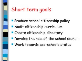 Short term goals Produce school citizenship policy Audit citizenship curriculum Create citizenship directory Develop the role of the school council Work towards eco-schools status 