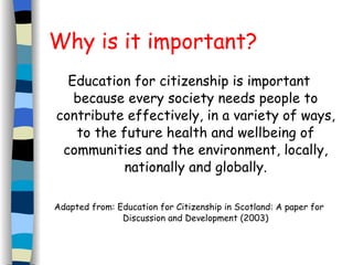 Why is it important? Education for citizenship is important because every society needs people to contribute effectively, in a variety of ways, to the future health and wellbeing of communities and the environment, locally, nationally and globally. Adapted from: Education for Citizenship in Scotland: A paper for Discussion and Development (2003) 