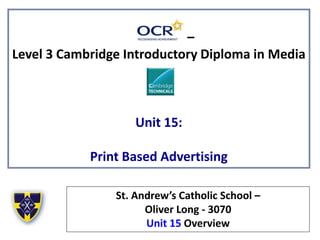 –
Level 3 Cambridge Introductory Diploma in Media
Unit 15:
Print Based Advertising
St. Andrew’s Catholic School –
Oliver Long - 3070
Unit 15 Overview
 