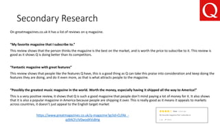 Secondary Research
https://www.greatmagazines.co.uk/q-magazine?gclid=CLfAk_-
pj9ACFcIV0wodXVsBHg
On greatmagazines.co.uk it has a list of reviews on q magazine.
“My favorite magazine that I subscribe to.”
This review shows that the person thinks the magazine is the best on the market, and is worth the price to subscribe to it. This review is
good as it shows Q is doing better than its competitors.
“Fantastic magazine with great features”
This review shows that people like the features Q have, this is a good thing as Q can take this praise into consideration and keep doing the
features they are doing, and do it even more, as that is what attracts people to the magazine.
“Possibly the greatest music magazine in the world. Worth the money, especially having it shipped all the way to America!”
This is a very positive review, it shows that Q is such a good magazine that people don’t mind paying a lot of money for it. It also shows
that it is also a popular magazine in America because people are shipping it over. This is really good as it means it appeals to markets
across countries, it doesn’t just appeal to the English target market
 