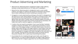 Product Advertising and Marketing
• Above the line: Advertising which is designed to target a large audience,
examples include advertisements on TV, radio and in newspapers.
• Below the line: Advertising which is designed to reach a much smaller
audience, but targets an audience who would be interested in the product.
Social media marketing and content marketing are examples of this.
• Q magazine is mainly advertised by just being on the shelf, it is designed so it
will stand out to a pass along audience who notice it and want to buy it. One
way they do this is by using red which is a bright colour so will stand out
against other dull colours. Another way is by using star appeal, this works as
people notice big artists which they are fans of and want to read about, this
makes them want to read the magazine, so therefore buy it.
• E media is the main way Q is promoted, it has its own YouTube, Facebook,
Instagram, Pinterest and Twitter. This is a good way of promotion as social
media is one of the largest markets in the world, which means it has lots of
people using it which will be in Q’s target audience. Social media is also very
versatile, there is lots of different ways to utilise it to gain publicity for the
brand. For example on Instagram and Twitter hashtags can be used which can
start ‘trending’ meaning that the information Q puts out will be seen by
thousands of people, this is a great way of promoting the product.
• Q uses below the line marketing through social media, even though it is
below the line, it is a way of advertising which can target a large audience.
This is shown by their Instagram page which has 12.3 thousand followers.
 