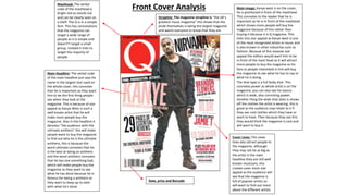 Main image: Kanye west is on the cover,
he is positioned in front of the masthead.
This connotes to the reader that he is
important as he is in front of the masthead
which shows more people will buy the
magazine because of him rather than
buying it because it is Q magazine. This
links into star appeal as Kanye west is one
of the most recognized artists in music and
is also known in other industries such as
fashion. Because of this massive star
appeal the editors would want him to be
in front of the mast head as it will attract
more people to buy the magazine as his
fans or people interested in him will buy
the magazine to see what he has to say or
what he is doing.
The shot type is a full body shot. This
connotes power as whole artist is on the
magazine, you can also see his stance
which is wide, also connoting power.
Another thing the wide shot does is shows
off the clothes the artist is wearing, this is
good as the audience may relate to it if
they see cool clothes which they have or
want to have. Then because they see this
they would think the magazine is cool and
will want to buy it.
Masthead: The verbal
code of the masthead is
bright red so stands out
and can be clearly seen on
a shelf. The Q is in a simple
font. This has connotations
that the magazine can
target a wide range of
people as it is simple and
doesn't’t target a small
group, instead it tries to
target the majority of
people.
Main Headline: The verbal code
of the main headline just says his
name in the largest text used on
the whole cover, this connotes
that he is important as they want
him to be the first thing people
see when they look at the
magazine. This is because of star
appeal as Kanye West is such a
well known artist that he will
make more people buy the
magazine. Also in the headline it
denotes “the audience with the
ultimate antihero” this will make
people want to buy the magazine
to find out why he is the ultimate
antihero, this is because the
word ultimate connotes that he
is the best at being an antihero
and the word antihero connotes
that he has one something bad,
which will make people buy the
magazine as they want to see
what he has done because he is
famous for being a antihero so
they want to keep up to date
with what he's done
Date, price and Barcode
Front Cover Analysis
Strapline: The magazine strapline is “the UK’s
greatest music magazine” this shows that the
pride themselves is being the largest magazine
and wants everyone to know that they are
Cover Lines: The cover
lines also attract people to
the magazine, although
they may not be as big as
the artist in the main
headline they are still well
known musicians, this
creates even more star
appeal as the audience will
see that the magazine is
full of popular artists so
will want to find out more
about the different artists
 