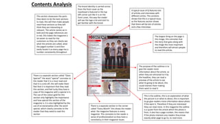 Contents Analysis
The largest thing on the page is
this image, this connotes that
the story that goes along with
the image the most important
and therefore will attract people
to read this article.
This section showcases the parts
they deem to be the best sections
to read, this will then make people
read these sections as they will
think they are interesting or
relevant. The article names ae in
bold and the page references are
in red, this makes the magazine a
lot easier to read for the
customers as they can clearly see
what the articles are called, what
the paged number is and then
easily locate it as every page has a
number consistently throughout.
There is a separate section called “Oasis
Special!” the word “special” connotes to
the reader that it is a must read and
that it is a one off, this will make them
feel that it is important that they read
this section, and feel lucky they have a
copy of the magazine with a special in it.
The use of the colour gold for this
section only highlights the importance
and how special this section of the
magazine is. It is also highlighted by the
use of an exclamation after the word
special, which clearly connotes to the
reader that they need to read this
section
There is a separate section in the corner
called “Every Month” this shows the reader
what the magazine features in every
magazine. This connotes to the reader a
sense of professionalism as they have a
consistency in their magazine issues.
The brand identity is carried across
from the front cover as the
masthead is featured in the top
left corner just like it is on the
front cover, this way the reader
will see the logo a lot and start to
get familiar with the brand.
A typical issue of Q features lots
of articles and interviews with
different artists. The contents
shows that this is a typical issue,
as the features section shows
that there will be lots of articles
and a few interviews.
The purpose of the sublines is to
give the reader more
information about the article, so
when they are attracted to it by
the headline, they can read a
preview of the article to see
what its going to be about, this
could interest them making
them want to read it
This is the subline, this is an explanation of what
the picture is or what its about, this is important
to go give readers more information about photo
if the want it. Therefore if they are interested
they can read more. In this magazine the subline
is a quote from the article which the photo is
from, it also has a page number, this means that
if the photo interests any readers they know
exactly what page to go to, to read more.
 