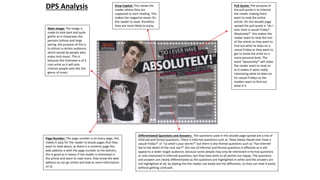 Pull Quote: The purpose of
the pull quote is to interest
the reader making them
want to read the entire
article. On this double page
spread the pull quote is “do I
ever have a casual Friday?
Absolutely!” this makes the
reader want to read the rest
of the article as they want to
find out what he does on a
casual Friday as they want to
get to know the artist on a
more personal level. The
word “absolutely!” will make
the reader want to read on
as it makes it seem really
interesting what he does on
his casual Fridays so the
readers want to find out
what it is
Drop Capital: This shows the
reader where they are
supposed to start reading. This
makes the magazine easier for
the reader to read, therefore
they are more likely to enjoy
Page Number: The page number is on every page, this
makes it easy for the reader to locate pages that they
want to read about, as there is a contents page the
web address is with the page number at the bottom,
this is good as it means if the reader is interested in
the article and want to read more, they know the web
address so can go online and look at more information
on Q
Differentiated Questions and Answers: The questions used in this double page spread are a mix of
informal and formal questions. There is informal questions such as “does Davey Havok ever have a
casual Friday?” or “so what's your secret?” but there is also formal questions such as “has internet
led to the death of the rock star?” this mix of informal and formal questions is effective as it will
appeal to a wider target audience, because some people may only be interested in formal questions
or only interested in informal questions, but they have both so all parties are happy. The questions
and answers are clearly differentiated as the questions are highlighted in white and the answers are
not highlighted at all, by doping this the reader can easily see the difference, so they can read it easily
without getting confused.
DPS Analysis
Main Image: The image is
made to look dark and quite
gothic as it showcases the
persons tattoos and large
earing, the purpose of this is
to attract a certain audience,
which would be people who
enjoy rock music. This is
because the interview is of a
rock artist so it will only
interest people who like this
genre of music.
 