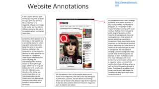 Website Annotations
on the website there is links (synergy)
to several social media accounts Q
has, such as Twitter, Facebook and
Instagram. It is important for the
magazine to have synergy with social
media as it allows them to target a
wider range of audience, as the
majority of young people use social
media whereas a small amount of
people would buy magazines in
comparison. Using social media is also
important as it is interactive therefore
videos, slideshows and other forms of
media can be used that cant be used
in a magazine. It is also a way of
showing customers thing which they
cannot show in their magazine, for
example on their YouTube account
they have interviews with music
artists, this content could not be put in
a magazine unless converted into
words, which may not come across as
well as the artist speaking through a
video. This allows Q to publish much
more content which will please the
customers as they have much more
content to look at.
It has a layout which is quite
similar to a magazine, as it has
the logo at the top which is
like a masthead on a
magazine, it has a main image
in the center and has links to
different stories at the side of
the website which is similar to
cover lines .
Similarities of the website to a
hard copy, is the layout it has
a very similar layout to a hard
copy with several elements
being the same or very alike.
Another similarity is the
content a lot of the content is
identical to what would be in a
hard copy of a magazine.
There is also differences, the
main one being the
interactivity of the website,
instead of flicking through
pages which may be long and
tedious for some people, you
can click links taking you
directly to the stories you
want to read. Also as it is
interactive videos can be
shown which can allow visual
content to be shared which
wouldn't’t be possible in a
hard copy.
On the website it has a lot of content which can be
found in the magazines, with tabs at the top taking you
to interviews, columns, and win which are all things
which can be found in the physical copy of the magazine.
It also has extra content which isn't found in magazines
such as playlists and videos.
http://www.qthemusic.
com
 