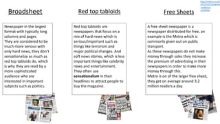 Broadsheet Red top tabloids Free Sheets
Newspaper in the largest
format with typically long
columns and pages
They are considered to be
much more serious with
only hard news, they don’t
sensationalize as much as
red top tabloids do, which
is why they are read by a
more sophisticated
audience who are
interested in important
subjects such as politics.
Red top tabloids are
newspapers that focus on a
mix of hard news which is
serious/important such as
things like terrorism and
major political changes. And
soft news stories, which is less
important things like celebrity
news and entertainment.
They often use
sensationalism in their
headlines to attract people to
buy the magazine.
A free sheet newspaper is a
newspaper distributed for free, an
example is the Metro which is
commonly given out on public
transport.
As these newspapers do not make
money through sales they increase
the premium of advertising in their
newspapers in order to make more
money through this.
Metro is on of the larger free sheet,
they get on average around 3.2
million readers a day.
http://metro.co.uk/
2013/10/15/metros
-audience-
4164994/
 