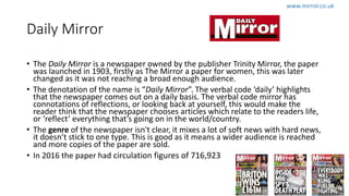 Daily Mirror
• The Daily Mirror is a newspaper owned by the publisher Trinity Mirror, the paper
was launched in 1903, firstly as The Mirror a paper for women, this was later
changed as it was not reaching a broad enough audience.
• The denotation of the name is “Daily Mirror”. The verbal code ‘daily’ highlights
that the newspaper comes out on a daily basis. The verbal code mirror has
connotations of reflections, or looking back at yourself, this would make the
reader think that the newspaper chooses articles which relate to the readers life,
or ‘reflect’ everything that’s going on in the world/country.
• The genre of the newspaper isn't clear, it mixes a lot of soft news with hard news,
it doesn’t stick to one type. This is good as it means a wider audience is reached
and more copies of the paper are sold.
• In 2016 the paper had circulation figures of 716,923
www.mirror.co.uk
 