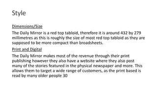 Style
Dimensions/Size
The Daily Mirror is a red top tabloid, therefore it is around 432 by 279
millimetres as this is roughly the size of most red top tabloid as they are
supposed to be more compact than broadsheets.
Print and Digital
The Daily Mirror makes most of the revenue through their print
publishing however they also have a website where they also post
many of the stories featured in the physical newspaper and more. This
allows them to target a wide range of customers, as the print based is
read by many older people 30
 