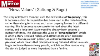 ‘News Values’ (Galtung & Ruge)
The story of Coleen's torment, uses the news value of ‘frequency’, this
is because a short term problem has been used as the main headline,
rather than a long term issue, such as an ongoing famine in a different
country. This is because readers prefer to read about the latest
stories, and a long term issue would've already been covered a
number of times. This also uses the value of ‘personalisation’ which
is when a story is valued higher, and attracts more of an audience
because it features a main person, as well as ‘reference to elite
persons’, which means that celebrities being featured attracts a much
larger audience than ordinary people, which is another reason why
the story is judged as more important than a famine.
http://heworthmediastudi
es.blogspot.co.uk/2010/04
/galtung-and-ruge-news-
values-theory.html
 