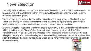 News Selection
• The Daily Mirror has a mix of soft and hard news, however it mostly features soft news, this
is common in red top tabloids as they are targeted towards an audience which is low on
the socio-economic graph.
• This is shown in the picture below as the majority of the front cover is filled with a story
about a celebrity, whereas an important event, a second oil rig exploding only covers a
small section of the cover, and nothing is really done to make it stand out.
• Another thing that highlights the dominance of soft news, is that under the main headline
which is talking about Cheryl Cole’s divorce it says “she gets custody of dogs” this
demonstrates how people who are attracted to the magazine are more interested about
who gets custody of a celebrities dog, which is something irrelevant to everyone else's lives
apart from them, than a oil rig exploding which could have massive detrimental impacts to
the environment.
 